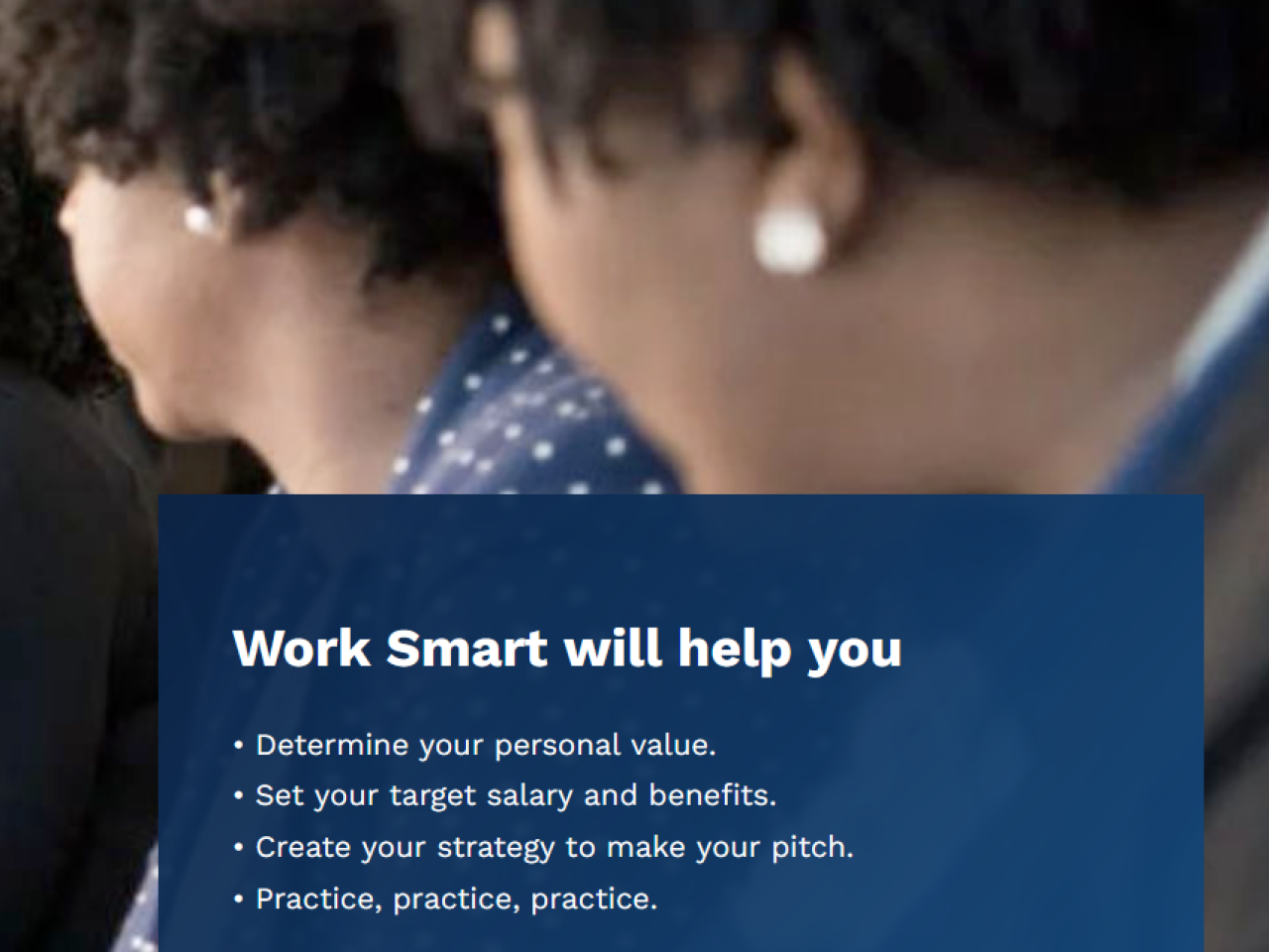 Three women sitting down looking off in the distance with the text "Work Smart will help you determine your personal value, set your target salary and benefits, create your strategy to make your pitch, and practice, practice, practice". 